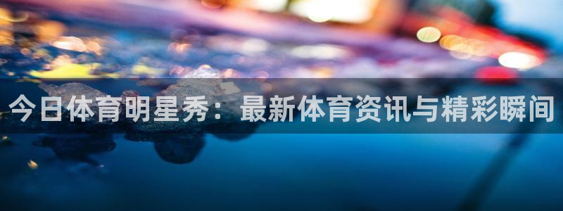今日体育明星秀：最新体育资讯与精彩瞬间